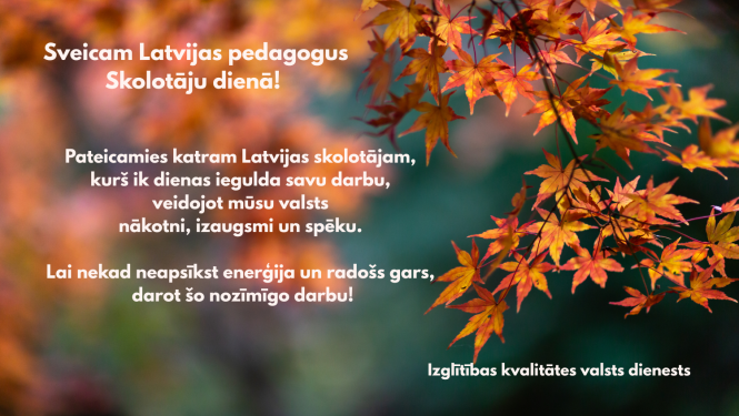 Sveicam Latvijas pedagogus Skolotāju dienā! Pateicamies katram Latvijas skolotājam, kurš ik dienas iegulda savu darbu, veidojot mūsu valsts nākotni, izaugsmi un spēku. Lai nekad neapsīkst enerģija un radošs gars, darot šo nozīmīgo darbu! Izglītības kvalitātes valsts dienests