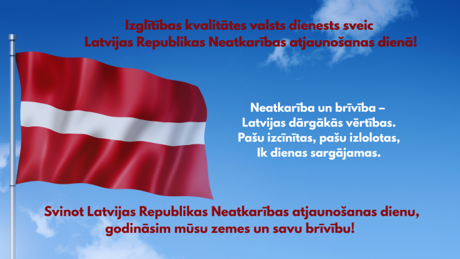 Izglītības kvalitātes valsts dienests sveic Latvijas Republikas Neatkarības atjaunošanas dienā! Neatkarība un brīvība – Latvijas dārgākās vērtības. Pašu izcīnītas, pašu izlolotas, Ik dienas sargājamas.  Svinot Latvijas Republikas Neatkarības atjaunošanas dienu, godināsim mūsu zemes un savu brīvību! 