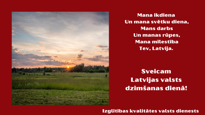 Mana ikdiena un mana svētku diena, mans darbs un manas rūpes, mana mīlestība Tev, Latvija. Sveicam Latvijas valsts dzimšanas dienā. Izglītības kvalitātes valsts dienests