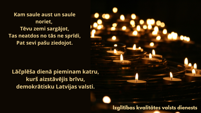 Kam saule aust un saule noriet Tēvu zemi sargājot, Tas neatdos no tās ne sprīdi, Pat sevi pašu ziedojot. Lāčplēša dienā pieminam katru, kurš aizstāvējis brīvu, demokrātisku Latvijas valsti. Attēlā - sveces  