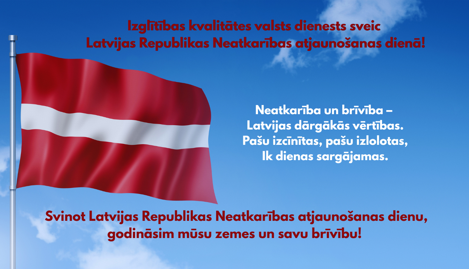 Izglītības kvalitātes valsts dienests sveic Latvijas Republikas Neatkarības atjaunošanas dienā! Neatkarība un brīvība – Latvijas dārgākās vērtības. Pašu izcīnītas, pašu izlolotas, Ik dienas sargājamas.  Svinot Latvijas Republikas Neatkarības atjaunošanas dienu, godināsim mūsu zemes un savu brīvību! 