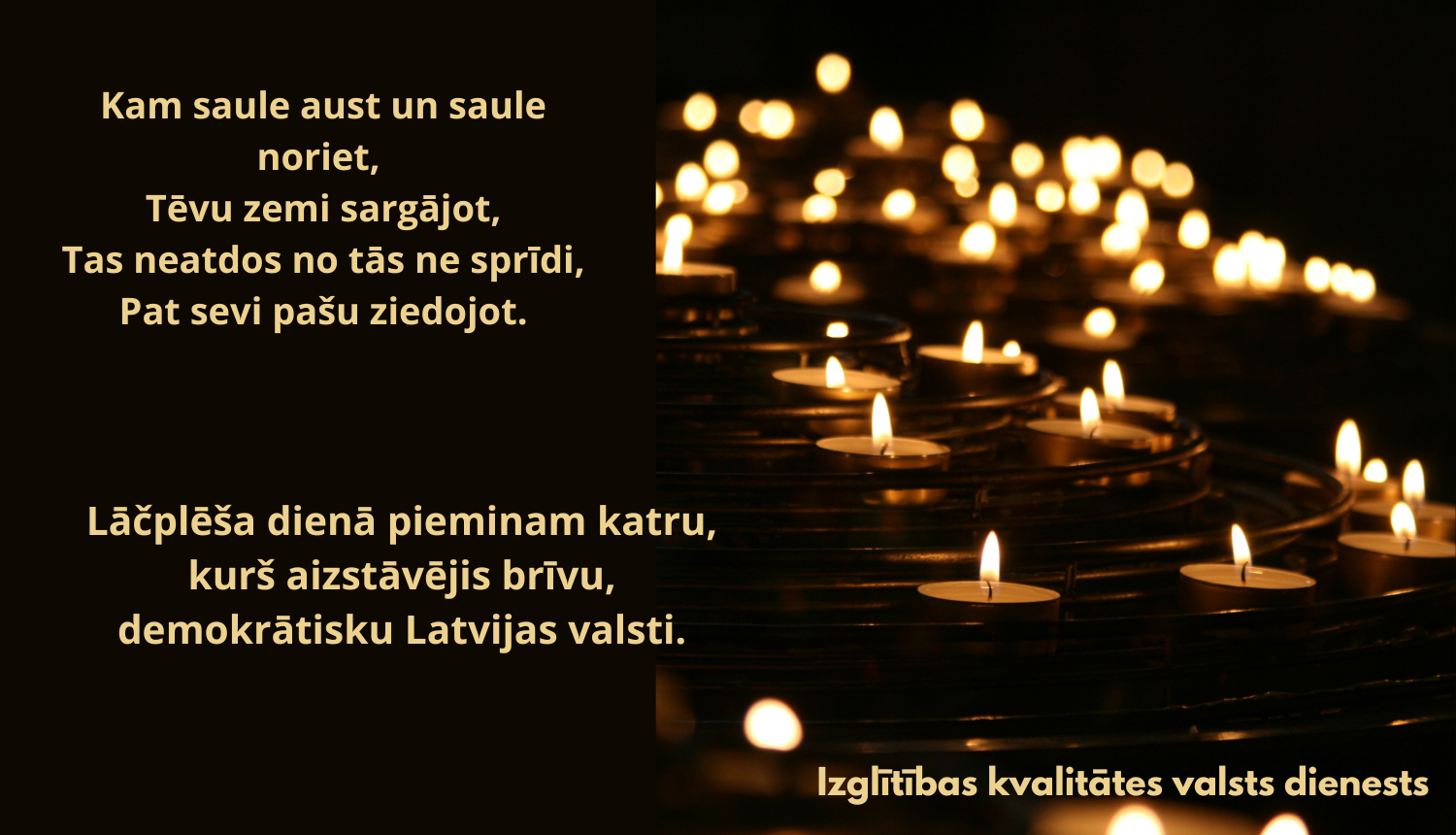 Kam saule aust un saule noriet Tēvu zemi sargājot, Tas neatdos no tās ne sprīdi, Pat sevi pašu ziedojot. Lāčplēša dienā pieminam katru, kurš aizstāvējis brīvu, demokrātisku Latvijas valsti. Attēlā - sveces  
