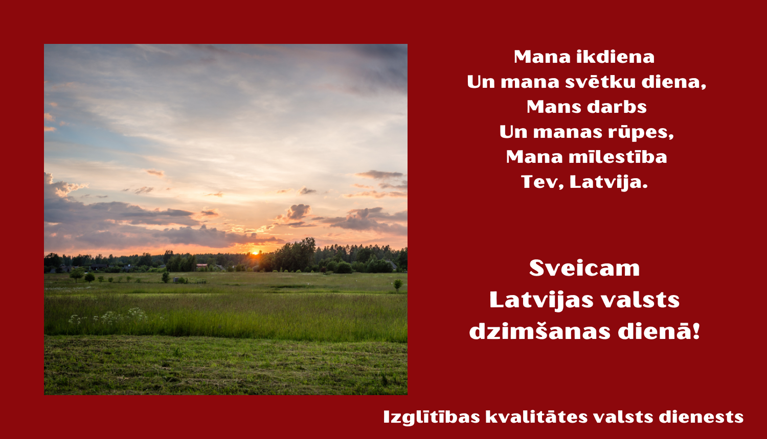 Mana ikdiena un mana svētku diena, mans darbs un manas rūpes, mana mīlestība Tev, Latvija. Sveicam Latvijas valsts dzimšanas dienā. Izglītības kvalitātes valsts dienests